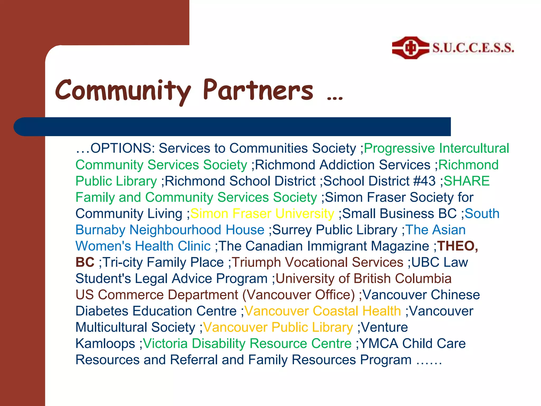 Community Partners ……OPTIONS: Services to Communities Society ;Progressive Intercultural Community Services Society ;Richmond Addiction Services ;Richmond Public Library ;Richmond School District ;School District #43 ;SHARE Family and Community Services Society ;Simon Fraser Society for Community Living ;Simon Fraser University ;Small Business BC ;South Burnaby Neighbourhood House ;Surrey Public Library ;The Asian Women's Health Clinic ;The Canadian Immigrant Magazine ;THEO, BC ;Tri-city Family Place ;Triumph Vocational Services ;UBC Law Student's Legal Advice Program ;University of British Columbia US Commerce Department (Vancouver Office) ;Vancouver Chinese Diabetes Education Centre ;Vancouver Coastal Health ;Vancouver Multicultural Society ;Vancouver Public Library ;Venture Kamloops ;Victoria Disability Resource Centre ;YMCA Child Care Resources and Referral and Family Resources Program ……