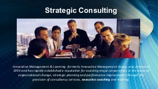 Strategic Consulting
Innovative Management & Learning -formerly Innovative Management Group, was formed in
1993 and has rapidly established a reputation for assisting major corporations in the areas of
organisational change, strategic planning and performance improvement through the
provision of consultancy services, executive coaching and training.
 