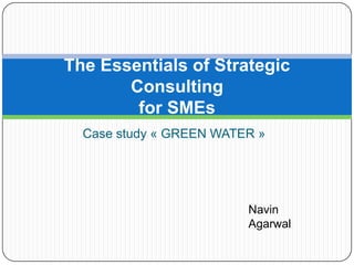 The Essentials of Strategic
       Consulting
        for SMEs
  Case study « GREEN WATER »




                         Navin
                         Agarwal
 