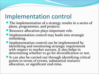 Implementation control
The implementation of a strategy results in a series of
 plans, programmes, and projects.
Resource allocation plays important role.
Implementation control may leads into strategic
 rethinking.
Implementation control can be implemented by
 identifying and monitoring strategic requirement
 with respect to market success. It also helps in
 determining whether to go for diversification or not.
It can also be carried out through identifying critical
 points in terms of events, substantial resource
 allocation, or significant end-time.
 