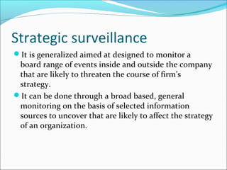 Strategic surveillance
It is generalized aimed at designed to monitor a
 board range of events inside and outside the company
 that are likely to threaten the course of firm’s
 strategy.
It can be done through a broad based, general
 monitoring on the basis of selected information
 sources to uncover that are likely to affect the strategy
 of an organization.
 