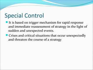 Special Control
It is based on trigger mechanism for rapid response
 and immediate reassessment of strategy in the light of
 sudden and unexpected events.
Crises and critical situations that occur unexpectedly
 and threaten the course of a strategy
 