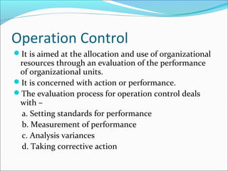 Operation Control
It is aimed at the allocation and use of organizational
 resources through an evaluation of the performance
 of organizational units.
It is concerned with action or performance.
The evaluation process for operation control deals
 with –
 a. Setting standards for performance
 b. Measurement of performance
 c. Analysis variances
 d. Taking corrective action
 