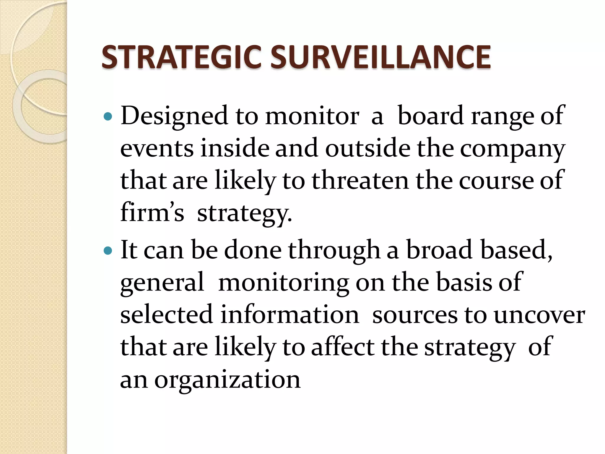 STRATEGIC SURVEILLANCE
 Designed to monitor a board range of
events inside and outside the company
that are likely to threaten the course of
firm’s strategy.
 It can be done through a broad based,
general monitoring on the basis of
selected information sources to uncover
that are likely to affect the strategy of
an organization
 
