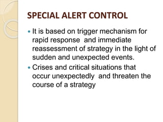 SPECIAL ALERT CONTROL
 It is based on trigger mechanism for
rapid response and immediate
reassessment of strategy in the light of
sudden and unexpected events.
 Crises and critical situations that
occur unexpectedly and threaten the
course of a strategy
 