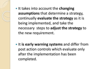  It takes into account the changing
assumptions that determine a strategy,
continually evaluate the strategy as it is
being implemented, and take the
necessary steps to adjust the strategy to
the new requirement.
 It is early warning systems and differ from
post action controls which evaluate only
after the implementation has been
completed.
 