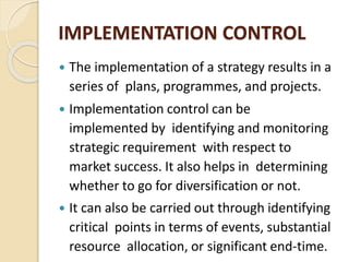 IMPLEMENTATION CONTROL
 The implementation of a strategy results in a
series of plans, programmes, and projects.
 Implementation control can be
implemented by identifying and monitoring
strategic requirement with respect to
market success. It also helps in determining
whether to go for diversification or not.
 It can also be carried out through identifying
critical points in terms of events, substantial
resource allocation, or significant end-time.
 