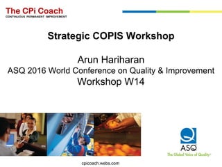 The CPi Coach
CONTINUOUS PERMANENT IMPROVEMENT
Strategic COPIS Workshop
Arun Hariharan
ASQ 2016 World Conference on Quality & Improvement
Workshop W14
cpicoach.webs.com
 