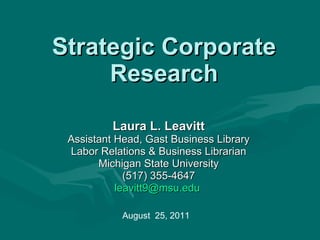 Strategic Corporate Research Laura L. Leavitt Assistant Head, Gast Business Library Labor Relations & Business Librarian Michigan State University (517) 355-4647 [email_address]   August  25, 2011 