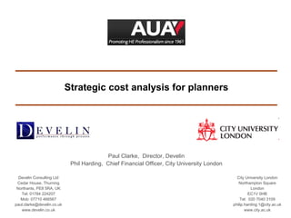 Strategic cost analysis for planners Paul Clarke,  Director, Develin Phil Harding,  Chief Financial Officer, City University London Develin Consulting Ltd Cedar House, Thurning Northants, PE8 5RA, UK Tel: 01784 224207 Mob: 07710 466567 [email_address] www.develin.co.uk City University London Northampton Square London EC1V 0HB Tel:  020 7040 3109 [email_address] www.city.ac.uk 