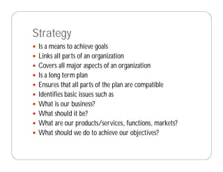Strategy
 Is a means to achieve goals
 Links all parts of an organization
 Covers all major aspects of an organization
 Is a long term plan
 Ensures that all parts of the plan are compatible
 Identifies basic issues such as
 What is our business?
 What should it be?
 What are our products/services, functions, markets?
 What should we do to achieve our objectives?
 