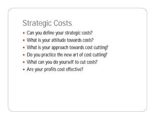 Strategic Costs
 Can you define your strategic costs?
 What is your attitude towards costs?
 What is your approach towards cost cutting?
 Do you practice the new art of cost cutting?
 What can you do yourself to cut costs?
 Are your profits cost effective?
 