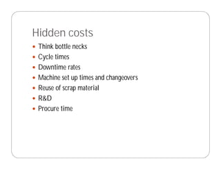 Hidden costs
 Think bottle necks
 Cycle times
 Downtime rates
 Machine set up times and changeovers
 Reuse of scrap material
 R&D
 Procure time
 