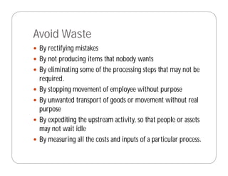Avoid Waste
 By rectifying mistakes
 By not producing items that nobody wants
 By eliminating some of the processing steps that may not be
 required.
 By stopping movement of employee without purpose
 By unwanted transport of goods or movement without real
 purpose
 By expediting the upstream activity, so that people or assets
 may not wait idle
 By measuring all the costs and inputs of a particular process.
 