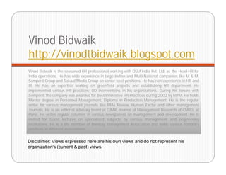 Vinod Bidwaik
http://vinodtbidwaik.blogspot.com
Vinod Bidwaik is the seasoned HR professional working with DSM India Pvt. Ltd. as the Head-HR for
India operations. He has wide experience in large Indian and Multi-National companies like M & M,
Semperit Group and Sakaal Media Group on senior level positions. He has rich experience in HR and
IR. He has an expertise working on greenfield projects and establishing HR department. He
implemented various HR practices; OD interventions in his organizations. During his tenure with
Semperit, the company was awarded for Best Innovative HR Practices during 2002 by NIPM. He holds
Master degree in Personnel Management, Diploma in Production Management. He is the regular
writer for various management journals like BMA Review, Human Factor and other management
Journals. He is on editorial advisory board of CJMR, Journal of Management Research of CMRD, at
Pune. He writes regular columns in various newspapers on management and development. He is
invited for Guest lectures on specialized subjects by various management and engineering
institutions. He is a life member of Bombay Management Association and holds various honorary
positions in different associations.


Disclaimer: Views expressed here are his own views and do not represent his
organization's (current & past) views.
 