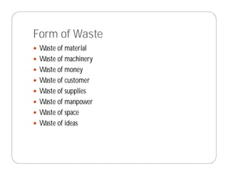 Form of Waste
 Waste of material
 Waste of machinery
 Waste of money
 Waste of customer
 Waste of supplies
 Waste of manpower
 Waste of space
 Waste of ideas
 