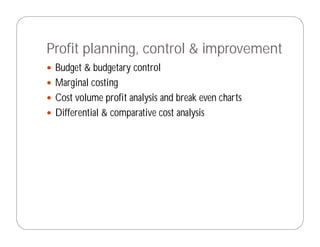 Profit planning, control & improvement
 Budget & budgetary control
 Marginal costing
 Cost volume profit analysis and break even charts
 Differential & comparative cost analysis
 