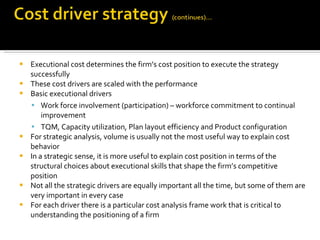 Executional cost determines the firm’s cost position to execute the strategy successfully These cost drivers are scaled with the performance Basic executional drivers Work force involvement (participation) – workforce commitment to continual improvement TQM, Capacity utilization, Plan layout efficiency and Product configuration For strategic analysis, volume is usually not the most useful way to explain cost behavior In a strategic sense, it is more useful to explain cost position in terms of the structural choices about executional skills that shape the firm’s competitive position Not all the strategic drivers are equally important all the time, but some of them are very important in every case For each driver there is a particular cost analysis frame work that is critical to understanding the positioning of a firm 