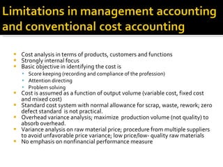 Cost analysis in terms of products, customers and functions Strongly internal focus Basic objective in identifying the cost is  Score keeping (recording and compliance of the profession) Attention directing  Problem solving Cost is assumed as a function of output volume (variable cost, fixed cost and mixed cost) Standard cost system with normal allowance for scrap, waste, rework; zero defect standard  is not practical. Overhead variance analysis; maximize  production volume (not quality) to absorb overhead. Variance analysis on raw material price; procedure from multiple suppliers to avoid unfavorable price variance; low price/low- quality raw materials No emphasis on nonfinancial performance measure 