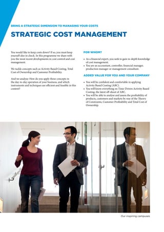Bring a strategic dimension to managing your costs


Strategic Cost Management

You would like to keep costs down? If so, you must keep         For whom?
yourself also in check. In this programme we share with
you the most recent developments in cost control and cost       •	 As a financial expert, you seek to gain in-depth knowledge
management.                                                        of cost management.
                                                                •	 You are an accountant, controller, financial manager,
We tackle concepts such as Activity Based Costing, Total           production manager or management consultant.
Cost of Ownership and Customer Profitability.
                                                                Added value for you and your company
And we analyse: How do you apply those concepts in
the day-to-day operation of your business, and which            •	 You will be confident and comfortable in applying
instruments and techniques are efficient and feasible in this      Activity Based Costing (ABC).
context?                                                        •	 You will know everything on Time-Driven Activity Based
                                                                   Costing, the latest off-shoot of ABC.
                                                                •	 You will be able to analyse and assess the profitability of
                                                                   products, customers and markets by way of the Theory
                                                                   of Constraints, Customer Profitability and Total Cost of
                                                                   Ownership.




                                                                                                   Our inspiring campuses
 