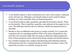Cost-benefit Analysis
 A cost benefit analysis is done to determine how well, or how poorly, a planned
action will turn out. Although a cost benefit analysis can be used for almost
anything, it is most commonly done on financial questions
 A cost benefit analysis finds, quantifies, and adds all the positive factors. These
are the benefits. Then it identifies, quantifies, and subtracts all the negatives, the
costs. The difference between the two indicates whether the planned action is
advisable
 Should we hire an additional sales person or assign overtime? Is it a good idea
to purchase the new stamping machine? Will we be better off putting our free
cash flow into securities rather than investing in additional capital equipment?
Each of these questions can be answered by doing a proper cost benefit analysis
 Eg-A product manager may compare manufacturing and marketing expenses
with projected sales for a proposed product and decide to produce it only if he
expects the revenues to eventually recoup the costs
 