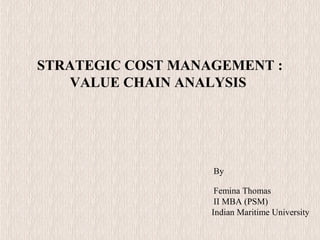 STRATEGIC COST MANAGEMENT :
VALUE CHAIN ANALYSIS
By
Femina Thomas
II MBA (PSM)
Indian Maritime University
 