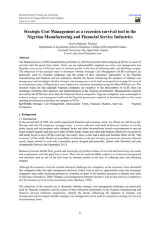Research Journal of Finance and Accounting www.iiste.org
ISSN 2222-1697 (Paper) ISSN 2222-2847 (Online)
Vol.4, No.11, 2013
71
Strategic Cost Management as a recession survival tool in the
Nigerian Manufacturing and Financial Service Industries
Oyewo Babajide Michael
Department of Accounting, School of Business, College of Development Studies
Covenant University, Ota, Ogun State, Nigeria
E-mail: jidexrenov01@yahoo.com
Abstract
The financial crisis in 2008 caused business priorities to shift from growth and leveraging up profits to issues of
survival until the good times return. There was an understandable emphasis on costs; cost management was
therefore seen as one of the best ways to maintain profits in the face of softening sales and shrinking margins.
The objectives of the research were to determine whether Strategic Cost Management (SCM) techniques are
practically used by Nigerian companies and the extent of their utilization- particularly in the Nigerian
manufacturing and financial services industries, identify the factors influencing the adoption of strategic cost
management and investigate whether strategic cost management can be used as competitive strategy for survival
in recessionary times. Collected data were subjected to statistical procedures using the Mann-Whitney test. The
research found out that although Nigerian companies are receptive to the philosophies of SCM, there are
challenges inhibiting their adoption and implementation in the Nigerian environment. Manufacturing concerns
also utilize the SCM tools more than the Financial Service companies. Nigerian companies were encouraged to
embrace strategic cost management tools and the Nigerian government implored to formulate policies that create
enabling environment to facilitate the adoption of SCM.
Keywords: Strategic Cost Management, Recessionary Times, Financial Markets, Survival, Nigerian
Companies.
1. Background
1.1 Introduction
In the second half of 2008, the world experienced financial and economic storm. Its effects are still being felt.
Starting with the US sub-prime mortgage crisis, a serious infection took hold of financial markets across the
globe: equity and real property value slumped; banks and other intermediaries turned to governments to ante up
much-needed liquidity and take toxic debt off their hands, bonds and other debt markets effectively closed down
and banks begun to turn off the credit tap. Inevitably, these events had a rapid and dramatic effect on the “real
economy” of the world. Despite serious efforts at stimulus on the part of many governments, consumer demand
eased, output slowed or even fell, commodity prices dropped phenomenally, global trade flat-lined and jobs
disappeared (Olokoyo and Ogunnaike 2012).
.
Business priorities shifted from growth and leveraging up profits to issues of survival and preserving core assets
and competencies until the good times return. There was an understandable emphasis on costs-cost management
was therefore seen as one of the best ways to maintain profits in the face of softening sales and shrinking
margins.
Although the economic crisis has created enormous challenges for companies, as the economic times demanded
that companies make the right management decisions if they were to survive, opportunities were also emerging-
companies were under increasing pressure to scrutinize all parts of the business processes to identify new areas
of efficiency (Osunkeye, 2008). Strategic cost management therefore became a tool to look unto as a competitive
tool for business survival in the recessionary times (Berliner, 1998).
The objectives of the research are to determine whether strategic cost management techniques are practically
used by Nigerian companies and the extent of their utilization particularly in the Nigerian manufacturing and
financial services industries respectively, identify the factors influencing the adoption of strategic cost
management and investigate whether strategic cost management can be used as competitive strategy for survival
in recessionary times
 