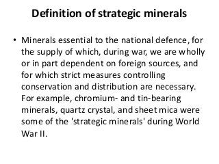 Definition of strategic minerals
• Minerals essential to the national defence, for
the supply of which, during war, we are wholly
or in part dependent on foreign sources, and
for which strict measures controlling
conservation and distribution are necessary.
For example, chromium- and tin-bearing
minerals, quartz crystal, and sheet mica were
some of the 'strategic minerals' during World
War II.
 