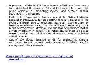 • In pursuance of the MMDR Amendment Act 2015, the Government
has established the National Mineral Exploration Trust with the
prime objective of promoting regional and detailed mineral
exploration in the country.
• Further, the Government has formulated the National Mineral
Exploration Policy, 2016 for accelerating mineral exploration in the
country through diverse measures like open dissemination of
baseline geosciences data, launching of National Aero geophysical
Mapping Programme, attractive revenue sharing model for inviting
private investment in mineral exploration etc. All these are aimed
towards exploration and discovery of mineral deposits including
critical minerals.
• Out of 100 blocks identified by GSI for undertaking regional
exploration by private and public agencies, 22 blocks are for
strategic and critical minerals.
Mines and Minerals (Development and Regulation)
Amendment
 