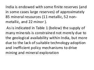 India is endowed with some finite reserves (and
in some cases large reserves) of approximately
85 mineral resources (11 metallic, 52 non-
metallic, and 22 minor ).
As is indicated in Table 1 (below) the supply of
many minerals is constrained not merely due to
the geological availability within India, but more
due to the lack of suitable technology adoption
and inefficient policy mechanisms to drive
mining and mineral exploration
 