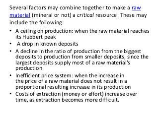 Several factors may combine together to make a raw
material (mineral or not) a critical resource. These may
include the following:
• A ceiling on production: when the raw material reaches
its Hubbert peak
• A drop in known deposits
• A decline in the ratio of production from the biggest
deposits to production from smaller deposits, since the
largest deposits supply most of a raw material's
production
• Inefficient price system: when the increase in
the price of a raw material does not result in a
proportional resulting increase in its production
• Costs of extraction (money or effort) increase over
time, as extraction becomes more difficult.
 