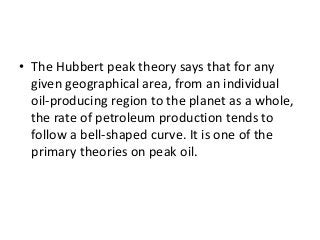 • The Hubbert peak theory says that for any
given geographical area, from an individual
oil-producing region to the planet as a whole,
the rate of petroleum production tends to
follow a bell-shaped curve. It is one of the
primary theories on peak oil.
 