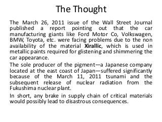 The Thought
The March 26, 2011 issue of the Wall Street Journal
published a report pointing out that the car
manufacturing giants like Ford Motor Co, Volkswagen,
BMW, Toyota, etc. were facing problems due to the non
availability of the material Xirallic, which is used in
metallic paints required for glistening and shimmering the
car appearance.
The sole producer of the pigment—a Japanese company
located at the east coast of Japan—suffered significantly
because of the March 11, 2011 tsunami and the
subsequent release of nuclear radiation from the
Fukushima nuclear plant.
In short, any brake in supply chain of critical materials
would possibly lead to disastrous consequences.
 