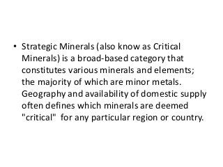 • Strategic Minerals (also know as Critical
Minerals) is a broad-based category that
constitutes various minerals and elements;
the majority of which are minor metals.
Geography and availability of domestic supply
often defines which minerals are deemed
"critical" for any particular region or country.
 