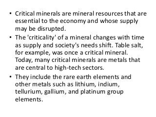 • Critical minerals are mineral resources that are
essential to the economy and whose supply
may be disrupted.
• The 'criticality' of a mineral changes with time
as supply and society's needs shift. Table salt,
for example, was once a critical mineral.
Today, many critical minerals are metals that
are central to high-tech sectors.
• They include the rare earth elements and
other metals such as lithium, indium,
tellurium, gallium, and platinum group
elements.
 