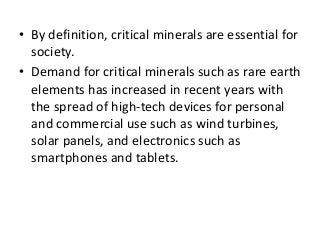 • By definition, critical minerals are essential for
society.
• Demand for critical minerals such as rare earth
elements has increased in recent years with
the spread of high-tech devices for personal
and commercial use such as wind turbines,
solar panels, and electronics such as
smartphones and tablets.
 