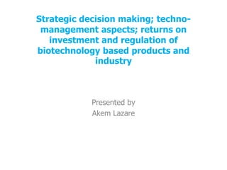 Strategic decision making; techno-
management aspects; returns on
investment and regulation of
biotechnology based products and
industry
Presented by
Akem Lazare
 