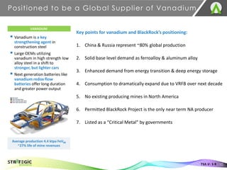 ▪ Vanadium is a key
strengthening agent in
construction steel
▪ Large OEMs utilizing
vanadium in high strength low
alloy steel in a shift to
stronger, but lighter cars
▪ Next generation batteries like
vanadium redox flow
batteries offer long duration
and greater power output
Positioned to be a Global Supplier of Vanadium
10
TSX.V: S R
VANADIUM
Average production 4.4 ktpa FeV80
~27% life of mine revenues
Key points for vanadium and BlackRock’s positioning:
1. China & Russia represent ~80% global production
2. Solid base level demand as ferroalloy & aluminum alloy
3. Enhanced demand from energy transition & deep energy storage
4. Consumption to dramatically expand due to VRFB over next decade
5. No existing producing mines in North America
6. Permitted BlackRock Project is the only near term NA producer
7. Listed as a “Critical Metal” by governments
 
