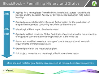 ▪ Applied for a mining lease from the Ministère des Ressources naturelles du
Québec and the Canadian Agency for Environmental Evaluation held public
hearings
▪ Granted provincial Global Certificate of Authorization for the production of
magnetite concentrate containing vanadium at the mine site
▪ Metallurgical Plant Impact Study submitted
▪ Granted modified provincial Global Certificate of Authorization for the production
of magnetite concentrate containing vanadium at the mine site
▪ Permit was modified to reduce tonnage of concentrate produced to match
requirements of metallurgical plant
▪ Granted permit for the metallurgical plant
▪ Full project, mine site and metallurgical facility are shovel ready
BlackRock – Permitting History and Status
15
TSX.V: S R
Mine site and metallurgical facility have received all required construction permits
2013
2017
2019
 