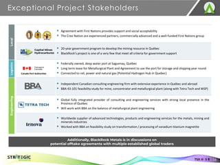 Exceptional Project Stakeholders
16
TSX.V: S R
▪ Agreement with First Nations provides support and social acceptability
▪ The Cree Nation are experienced partners, commercially advanced and a well-funded First Nations group
▪ 20-year government program to develop the mining resource in Québec
▪ BlackRock’s project is one of a very few that meet all criteria for government support
▪ Federally owned, deep water port at Saguenay, Québec
▪ Long term lease for Metallurgical Plant and Agreement to use the port for storage and shipping year round
▪ Connected to rail, power and natural gas (Potential Hydrogen Hub in Quebec)
▪ Independent Canadian consulting engineering firm with extensive experience in Québec and abroad
▪ BBA 43-101 feasibility study for mine, concentrator and metallurgical plant (along with Tetra Tech and WSP)
▪ Global fully integrated provider of consulting and engineering services with strong local presence in the
Province of Québec
▪ Will work with BBA on the balance of metallurgical plant engineering
▪ Worldwide supplier of advanced technologies, products and engineering services for the metals, mining and
minerals industries
▪ Worked with BBA on feasibility study on transformation / processing of vanadium titanium magnetite
Canada Port Authorities
Local
Logistics
Engineering
Capital Mines
Hydrocarbures
Additionally, BlackRock Metals is in discussions on
potential offtake agreements with multiple established global traders
 