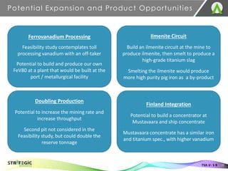 Potential Expansion and Product Opportunities
19
TSX.V: S R
Ferrovanadium Processing
Feasibility study contemplates toll
processing vanadium with an off-taker
Potential to build and produce our own
FeV80 at a plant that would be built at the
port / metallurgical facility
Ilmenite Circuit
Build an ilmenite circuit at the mine to
produce ilmenite, then smelt to produce a
high-grade titanium slag
Smelting the ilmenite would produce
more high purity pig iron as a by-product
Doubling Production
Potential to increase the mining rate and
increase throughput
Second pit not considered in the
Feasibility study, but could double the
reserve tonnage
Finland Integration
Potential to build a concentrator at
Mustavaara and ship concentrate
Mustavaara concentrate has a similar iron
and titanium spec., with higher vanadium
 