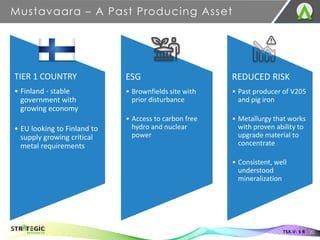 ESG
• Brownfields site with
prior disturbance
• Access to carbon free
hydro and nuclear
power
REDUCED RISK
• Past producer of V205
and pig iron
• Metallurgy that works
with proven ability to
upgrade material to
concentrate
• Consistent, well
understood
mineralization
TIER 1 COUNTRY
• Finland - stable
government with
growing economy
• EU looking to Finland to
supply growing critical
metal requirements
Mustavaara – A Past Producing Asset
20
TSX.V: S R
 