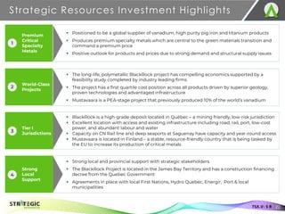 Premium
Critical
Specialty
Metals
World-Class
Projects
Strategic Resources Investment Highlights
22
TSX.V: S R
▪ Positioned to be a global supplier of vanadium, high purity pig iron and titanium products
▪ Produces premium specialty metals which are central to the green materials transition and
command a premium price
▪ Positive outlook for products and prices due to strong demand and structural supply issues
▪ The long-life, polymetallic BlackRock project has compelling economics supported by a
feasibility study completed by industry leading firms
▪ The project has a first quartile cost position across all products driven by superior geology,
proven technologies and advantaged infrastructure
▪ Mustavaara is a PEA-stage project that previously produced 10% of the world’s vanadium
▪ BlackRock is a high-grade deposit located in Québec ‒ a mining friendly, low-risk jurisdiction
▪ Excellent location with access and existing infrastructure including road, rail, port, low-cost
power, and abundant labour and water
▪ Capacity on CN Rail line and deep seaports at Saguenay have capacity and year-round access
▪ Mustavaara is located in Finland – a stable, resource-friendly country that is being tasked by
the EU to increase its production of critical metals
▪ Strong local and provincial support with strategic stakeholders
▪ The BlackRock Project is located in the James Bay Territory and has a construction financing
decree from the Quebec Government
▪ Agreements in place with local First Nations, Hydro Quebec, Energir, Port & local
municipalities
1
2
Tier I
Jurisdictions
3
Strong
Local
Support
4
 