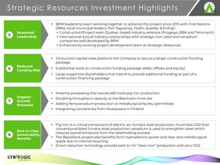 Organic
Growth
Potential
Best-in-Class
Sustainability
Benefits
Strategic Resources Investment Highlights
23
TSX.V: S R
▪ Ilmenite processing that would add more pig iron production
▪ Doubling throughput capacity at the Blackrock mine site
▪ Adding ferrovanadium production to metallurgical facility (permitted)
▪ Integrating concentrate from Mustavaara in Finland
▪ Pig iron is a critical component of electric arc furnace steel production; much less CO2 than
conventional blast furnace steel production; vanadium is used to strengthen steel which
reduces overall emissions from the steelmaking process
▪ The BlackRock project also benefits form hydroelectric power and near zero metallurgical
waste due to internal recycling
▪ Direct reduction technology provide path to H2 “clean iron” production with zero CO2
▪ BRM leadership team working together to advance the project since 2015 with First Nations
(IBAs), local municipal leaders, Port Saguenay, Hydro-Quebec & Energir
▪ Construction/Project team Quebec-based industry veterans (Progesys, BBA and Tetra-tech)
▪ International & local industry relationships with strategic iron, steel and vanadium
companies well developed by BRM
▪ Enhanced by existing project development team at Strategic Resources
▪ Concurrent capital raise positions the Company to secure a larger construction funding
package
▪ Substantial work on construction funding package (debt, offtake and equity)
▪ Large supportive shareholders that intend to provide additional funding as part of a
construction financing package
7
8
Seasoned
Leadership
5
Reduced
Funding Risk
6
 