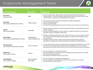 Corporate Management Team
25
TSX.V: S R
Key Management Education Experience
Sean Cleary
Chairman & CEO
MBA
▪ 25+ years mining finance, capital markets, merchant banking and board level experience
▪ Company builder - co-founder of BlackRock Metals, People Corporation, Pinnacle Steel, Caratax
Ltd and involved in numerous early-stage development companies
Scott Hicks
EVP Corporate Development, Director
HBA Commerce
▪ Former investment banker with RBC Capital Markets and BMO Capital Markets
▪ Former CEO Strategic Resources
▪ Director at Atacama Copper
▪ Currently VP Corporate Development and Communications of Lumina Gold / Luminex Resources
Dan Nir
Chief Financial Officer
HBA, MBA
▪ 20 years investment banking and corporate development experience executing M&A and capital
markets transactions
▪ Executive at BlackRock Metals for ten years where he arranged financing for the company from
exploration though Full Feasibility and Permitting
Daniel Dutton
Vice-President, Metallurgical & Technical
Metallurgical &
Chemical Engineering
▪ Working on the BlackRock Project for 5 years and he has 20+ years in mining, vanadium, titanium,
iron and steel industry with Highveld Steel & Vanadium / Vanchem Plant with Anglo American,
Evraz and Duferco
▪ Developed numerous patents in titanium extraction with low grade titanium slags and
participated in the design and commercial deployment of Vanadium Flow Redox Batteries
Alex Meterissian
Vice-President, ESG & Communications
M.Sc. Pol. Science
▪ 10+ years of governmental affairs consulting experience. Working on the BlackRock file since 2014
▪ Instrumental in achieving Environmental Permits for the BlackRock Project, he also manages
governmental & First Nations affairs, relations with local communities and media communications
Michael Lam
Vice-President, Finance
CPA, CA
▪ 25+ years of experience in accounting and finance
▪ Previously with Big 4 Accounting Firm, he has provided finance/accounting services to Canadian
public companies for past ten years
▪ Consulting to the BlackRock Project for over 10 years
Jukka Pitkäjärvi
Vice-President, Geology
M.Sc. Geology &
Mineralogy
▪ 25+ years of experience as a geologist and geophysicist
▪ Extensive experience in developing mines and mills in the vanadium and iron industry
▪ Former CEO of Ferrovan Oy in Finland
 