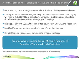 A Transformative Transaction – Acquiring BlackRock
3
TSX.V: S R
▪ December 13, 2022 Strategic announced the BlackRock Metals reverse takeover
▪ Existing BlackRock shareholders, including Orion and Investissement Québec (“IQ”)
will receive 280,000,000 pre-consolidation shares of Strategic, giving BlackRock
shareholders 86% ownership of Strategic (pre financing)
▪ Raising $14.0M with C$11.6M of committed equity from Orion, IQ and Ross Beaty
▪ BlackRock’s management assumes leadership of combined company
▪ Certain Strategic management continuing to enhance the team
Creating A New Leading Critical Minerals Producer of
Vanadium, Titanium & High Purity Iron
Note: The reverse takeover is subject to certain closing conditions and approval by the TSX Venture Exchange
 