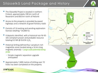 ▪ The Silasselkä Project is located in northern
Finland, approximately 190 km north of
Rovaniemi and 850 km north of Helsinki
▪ Access to the property is provided by paved
highways and a network of gravel forestry roads
▪ Consists of 14 existing and pending exploration
licenses totalling ~14,000 ha
▪ 4 deposits identified, with a historical non NI 43-
101 compliant proven and probable resource
totaling 8.3 Mt @ 0.61% V2O5
▪ Historical drilling defined four vanadium-rich
magnetite zones located along a 16 km long
magnetic anomaly – Large scale potential along
strike
– Simple magnetic separation upgrade
anticipated
▪ Approximately 7,400 metres of drilling over 72
holes has been completed on the property
Silasselkä Land Package and History
34
TSX.V: S R
Finland
 