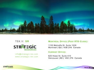 TS X .V : S R
info@strategic-res.com
w w w. s t r at eg i c- r es . c om
Aurora Borealis - Finland
TSX.V: SR
MONTRÉAL OFFICE (POST RTO CLOSE):
1155 Metcalfe St. Suite 1539
Montreal | QU | H3B 2V6 Canada
CURRENT OFFICE:
625 Howe St. Suite 410
Vancouver | BC | V6C 2T6 Canada
 