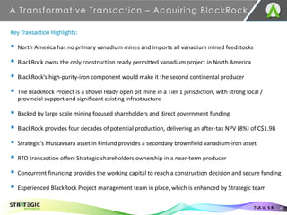 A Transformative Transaction – Acquiring BlackRock
4
TSX.V: S R
Key Transaction Highlights:
▪ North America has no primary vanadium mines and imports all vanadium mined feedstocks
▪ BlackRock owns the only construction ready permitted vanadium project in North America
▪ BlackRock’s high-purity-iron component would make it the second continental producer
▪ The BlackRock Project is a shovel ready open pit mine in a Tier 1 jurisdiction, with strong local /
provincial support and significant existing infrastructure
▪ Backed by large scale mining focused shareholders and direct government funding
▪ BlackRock provides four decades of potential production, delivering an after-tax NPV (8%) of C$1.9B
▪ Strategic’s Mustavaara asset in Finland provides a secondary brownfield vanadium-iron asset
▪ RTO transaction offers Strategic shareholders ownership in a near-term producer
▪ Concurrent financing provides the working capital to reach a construction decision and secure funding
▪ Experienced BlackRock Project management team in place, which is enhanced by Strategic team
 