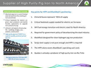 Supplier of High Purity Pig Iron to North America
10
TSX.V: S R
MERCHANT AND HIGH PURITY PIG IRON
▪ Merchant pig iron is a semi-finished
steel derived from the smelting of
iron concentrate
▪ Critical feedstock for electric arc
green steel producers and ductile
foundry applications to upgrade
iron content of scrap
▪ Utilized in all aspects of every day
life – buildings, bridges, cars,
aviation, construction
▪ High purity pig iron (“HPPI”) is a
superior quality, premium priced
pig iron
Average production 526 ktpa MPI
~66% life of mine revenues
Key points for HPPI and BlackRock’s positioning :
1. China & Russia represent ~85% of supply
2. Critical feedstock supply needed for electric arc furnaces
3. Will fuel energy transition and electric steel for North America
4. Required for government policy of decarbonizing the steel industry
5. BlackRock designed for clean hydrogen pig iron production
6. Scrap steel supply is not pure enough and HPPI is required
7. The HPPI alone covers BlackRock’s operating cash costs
8. Quebec is already a producer of high purity iron via Rio Tinto
 